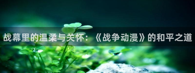 动漫天堂下载正版：战幕里的温柔与关怀：《战争动漫》的和平之道