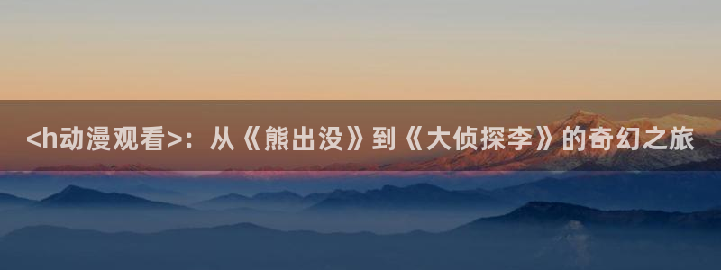 原神禁动漫天堂：<h动漫观看>：从《熊出没》到《大侦探李》的奇幻之旅
